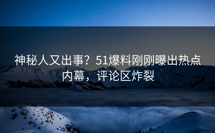 神秘人又出事？51爆料刚刚曝出热点内幕，评论区炸裂