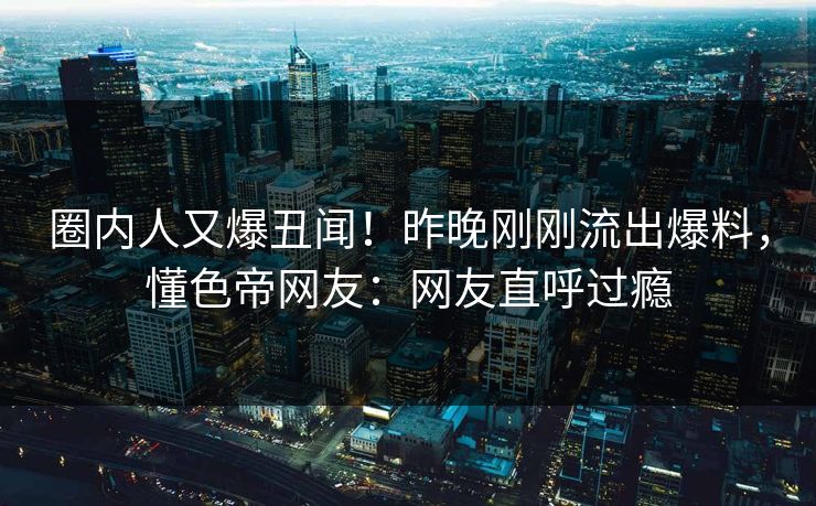 圈内人又爆丑闻！昨晚刚刚流出爆料，懂色帝网友：网友直呼过瘾