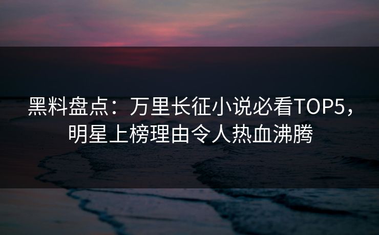 黑料盘点：万里长征小说必看TOP5，明星上榜理由令人热血沸腾