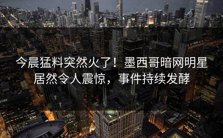 今晨猛料突然火了！墨西哥暗网明星居然令人震惊，事件持续发酵