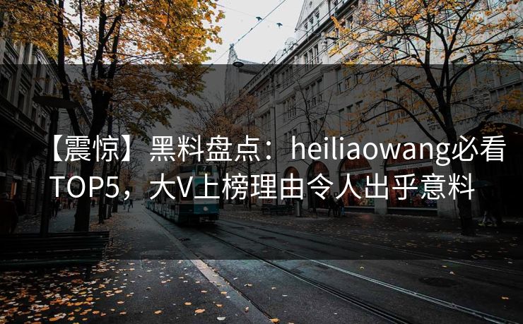 【震惊】黑料盘点：heiliaowang必看TOP5，大V上榜理由令人出乎意料