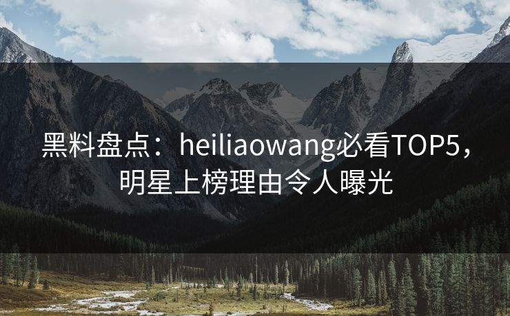 黑料盘点：heiliaowang必看TOP5，明星上榜理由令人曝光
