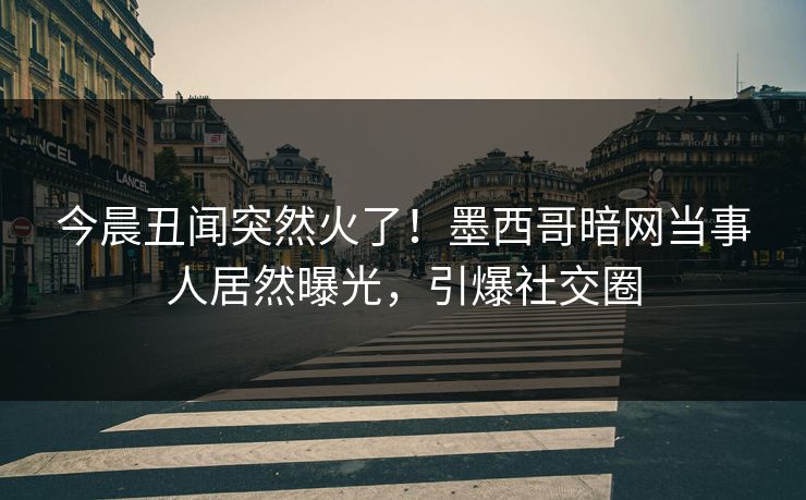 今晨丑闻突然火了！墨西哥暗网当事人居然曝光，引爆社交圈