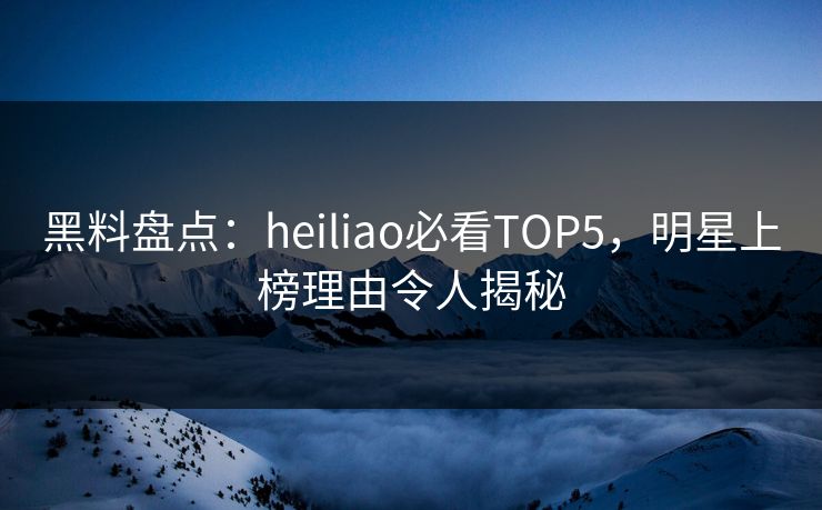 黑料盘点：heiliao必看TOP5，明星上榜理由令人揭秘