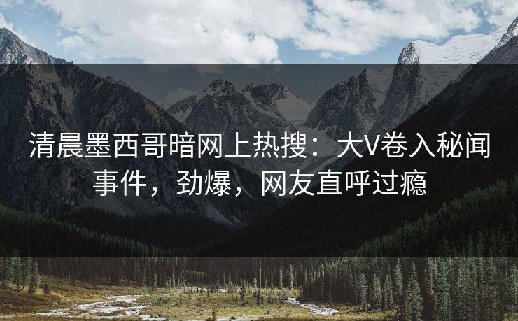 清晨墨西哥暗网上热搜：大V卷入秘闻事件，劲爆，网友直呼过瘾