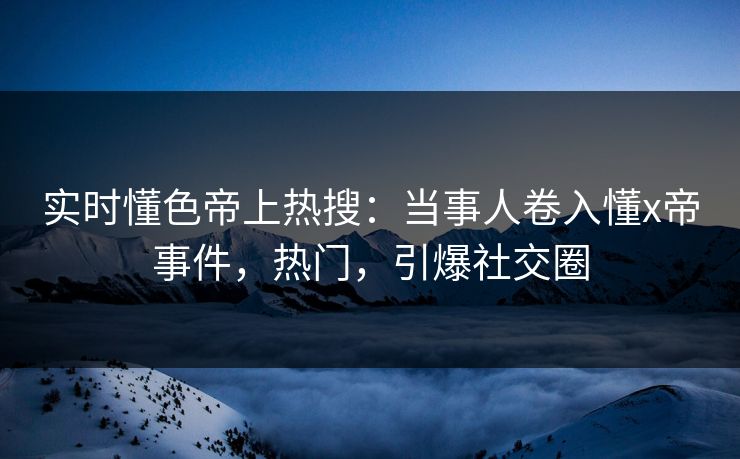 实时懂色帝上热搜：当事人卷入懂x帝事件，热门，引爆社交圈