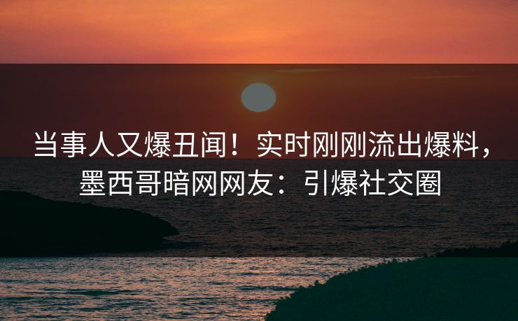 当事人又爆丑闻！实时刚刚流出爆料，墨西哥暗网网友：引爆社交圈