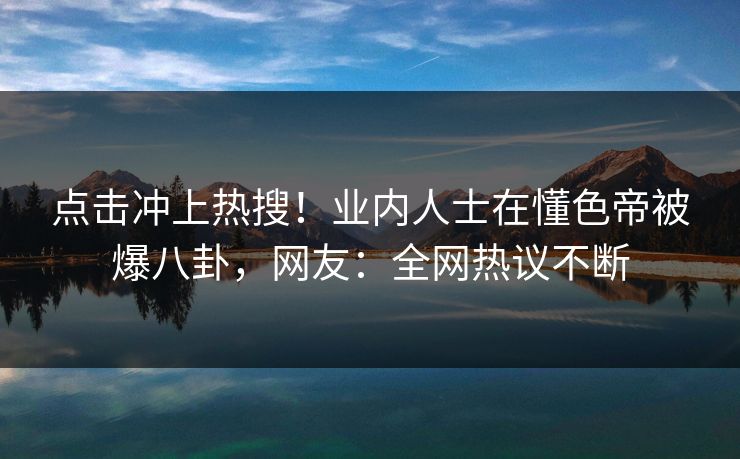 点击冲上热搜！业内人士在懂色帝被爆八卦，网友：全网热议不断