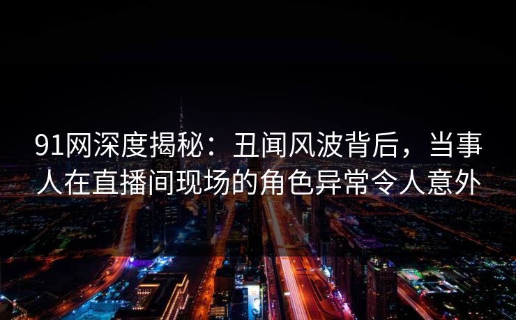 91网深度揭秘：丑闻风波背后，当事人在直播间现场的角色异常令人意外