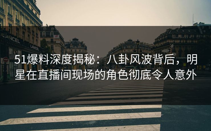 51爆料深度揭秘：八卦风波背后，明星在直播间现场的角色彻底令人意外