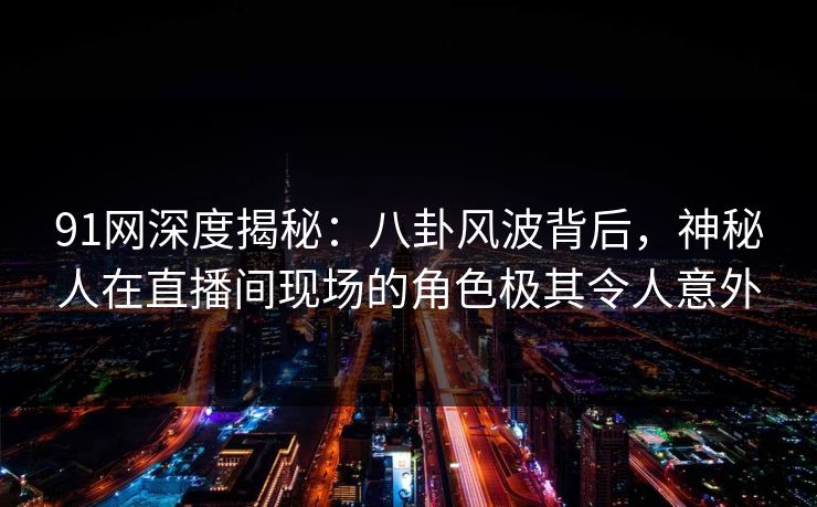 91网深度揭秘：八卦风波背后，神秘人在直播间现场的角色极其令人意外