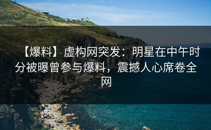 【爆料】虚构网突发：明星在中午时分被曝曾参与爆料，震撼人心席卷全网