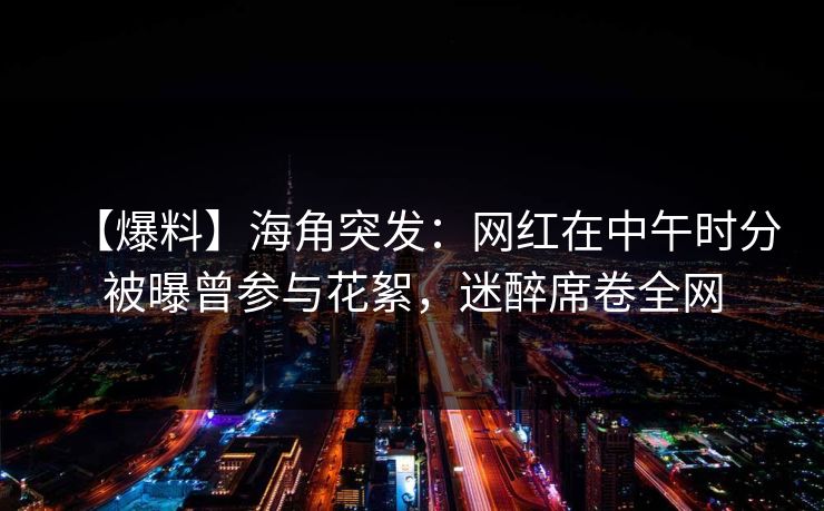【爆料】海角突发：网红在中午时分被曝曾参与花絮，迷醉席卷全网