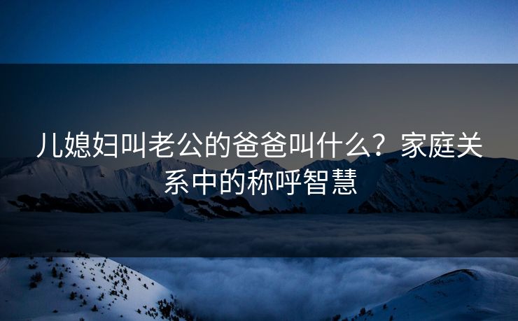 儿媳妇叫老公的爸爸叫什么？家庭关系中的称呼智慧