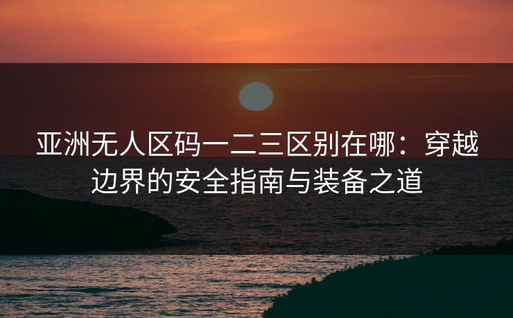 亚洲无人区码一二三区别在哪：穿越边界的安全指南与装备之道