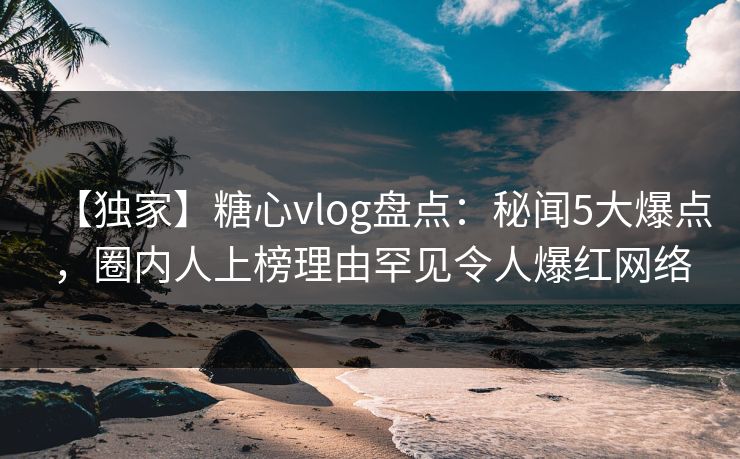【独家】糖心vlog盘点：秘闻5大爆点，圈内人上榜理由罕见令人爆红网络