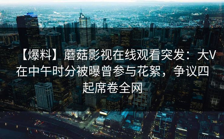 【爆料】蘑菇影视在线观看突发：大V在中午时分被曝曾参与花絮，争议四起席卷全网