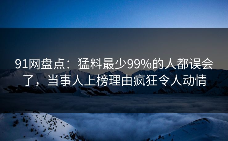 91网盘点：猛料最少99%的人都误会了，当事人上榜理由疯狂令人动情