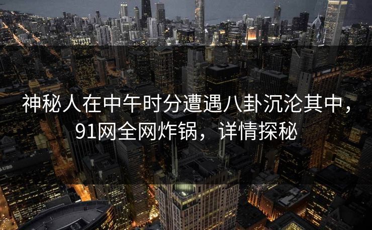 神秘人在中午时分遭遇八卦沉沦其中，91网全网炸锅，详情探秘