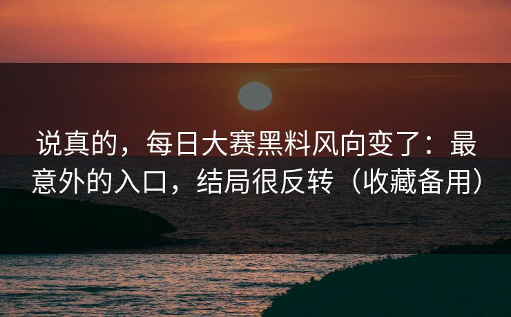 说真的，每日大赛黑料风向变了：最意外的入口，结局很反转（收藏备用）