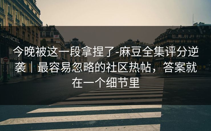 今晚被这一段拿捏了-麻豆全集评分逆袭｜最容易忽略的社区热帖，答案就在一个细节里