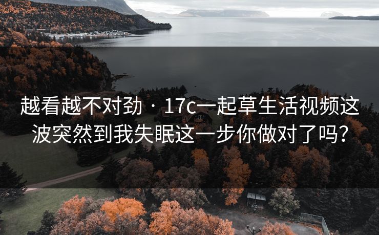 越看越不对劲 · 17c一起草生活视频这波突然到我失眠这一步你做对了吗？