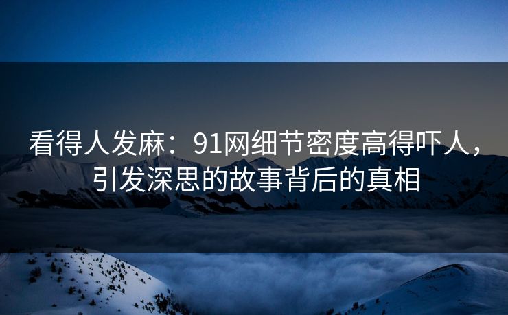看得人发麻：91网细节密度高得吓人，引发深思的故事背后的真相