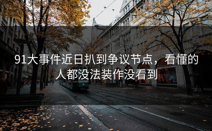91大事件近日扒到争议节点，看懂的人都没法装作没看到