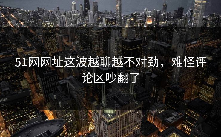 51网网址这波越聊越不对劲，难怪评论区吵翻了
